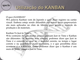 O que é KANBAN?
A palavra Kanban vem do Japonês e quer dizer registro ou cartão
visual. Embora esteja sendo difundido em outras áreas empresariais
são mais aplicados no chão de fábrica, para gestão e controle da
produção e de materiais.
Kanban Vs Just in Time
Ao contrario do que muitas pessoas pensam Just in Time e Kanban
são diferentes: De maneira bem simples, podemos dizer que Just in
Time é o conceito no qual ter o material correto, no tempo e lugar
correto e na quantidade exata necessária, e o que possibilita disso
acontecer é o KANBAN. Então podemos dizer que o Kanban é um
meio de poder atingir o Just in Time.
 