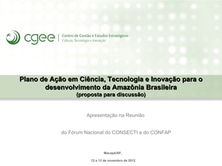 Plano de Ação em Ciência, Tecnologia e Inovação para o
       desenvolvimento da Amazônia Brasileira
                 (proposta para discussão)


                     Apresentação na Reunião


            do Fórum Nacional do CONSECTI e do CONFAP



                              Macapá/AP,

                       12 e 13 de novembro de 2012
 