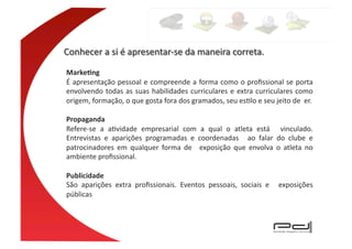 Marke4ng	
  
É	
  apresentação	
  pessoal	
  e	
  compreende	
  a	
  forma	
  como	
  o	
  proﬁssional	
  se	
  porta	
  
envolvendo	
   todas	
   as	
   suas	
   habilidades	
   curriculares	
   e	
   extra	
   curriculares	
   como	
  
origem,	
  formação,	
  o	
  que	
  gosta	
  fora	
  dos	
  gramados,	
  seu	
  esElo	
  e	
  seu	
  jeito	
  de	
  	
  er.	
  

Propaganda	
  
Refere-­‐se	
   a	
   aEvidade	
   empresarial	
   com	
   a	
   qual	
   o	
   atleta	
   está	
   	
   vinculado.	
  
Entrevistas	
   e	
   aparições	
   programadas	
   e	
   coordenadas	
   	
   ao	
   falar	
   do	
   clube	
   e	
  
patrocinadores	
   em	
   qualquer	
   forma	
   de	
   	
   exposição	
   que	
   envolva	
   o	
   atleta	
   no	
  
ambiente	
  proﬁssional.	
  

Publicidade	
  
São	
   aparições	
   extra	
   proﬁssionais.	
   Eventos	
   pessoais,	
   sociais	
   e	
   	
   exposições	
  
públicas	
  
 