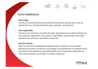 Fase	
  amiga	
  
Conhecer	
  as	
  caracterísEcas	
  do	
  proﬁssional	
  enquanto	
  pessoa,	
  por	
  meio	
  do	
  
estudo	
  dos	
  seus	
  comportamentos	
  para	
  entender	
  	
  sua	
  essência.	
  

Fase	
  organizada	
  
Construir	
  em	
  conjunto,	
  um	
  plano	
  de	
  ação,	
  que	
  gerencia	
  sua	
  apresentação	
  nos	
  
mais	
  diversos	
  segmentos,	
  sem	
  perder	
  a	
  idenEdade,	
  valorizando	
  o	
  que	
  cada	
  
indivíduo	
  tem	
  de	
  único,	
  tornando-­‐o	
  exclusivo.	
  

Fase	
  do	
  retorno	
  
Expor-­‐se	
  da	
  maneira	
  adequada	
  enquanto	
  marca,	
  declarar	
  suas	
  opiniões	
  
pessoais	
  de	
  maneira	
  a	
  valorizar	
  sua	
  imagem	
  	
  principalmente	
  no	
  aspecto	
  moral	
  
e	
  pessoal,	
  preocupando-­‐se	
  constantemente	
  com	
  a	
  exposição	
  adequada	
  nas	
  
mais	
  diversas	
  formas	
  de	
  mídias:	
  TV,	
  web	
  e	
  impressos.	
  
 