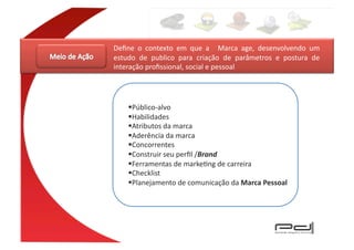 Deﬁne	
   o	
   contexto	
   em	
   que	
   a	
   	
   Marca	
   age,	
   desenvolvendo	
   um	
  
estudo	
   de	
   publico	
   para	
   criação	
   de	
   parâmetros	
   e	
   postura	
   de	
  
interação	
  proﬁssional,	
  social	
  e	
  pessoal	
  




       Público-­‐alvo	
  	
  
       Habilidades	
  
       Atributos	
  da	
  marca	
  
       Aderência	
  da	
  marca	
  	
  
       Concorrentes	
  
       Construir	
  seu	
  perﬁl	
  /Brand	
  	
  
       Ferramentas	
  de	
  markeEng	
  de	
  carreira	
  
       Checklist	
  
       Planejamento	
  de	
  comunicação	
  da	
  Marca	
  Pessoal	
  
 