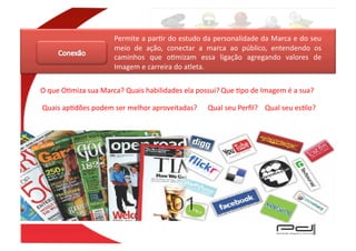 Permite	
  a	
  parEr	
  do	
  estudo	
  da	
  personalidade	
  da	
  Marca	
  e	
  do	
  seu	
  
                                  meio	
   de	
   ação,	
   conectar	
   a	
   marca	
   ao	
   público,	
   entendendo	
   os	
  
                                  caminhos	
   que	
   oEmizam	
   essa	
   ligação	
   agregando	
   valores	
   de	
  
                                  Imagem	
  e	
  carreira	
  do	
  atleta.	
  


O	
  que	
  OEmiza	
  sua	
  Marca?	
  Quais	
  habilidades	
  ela	
  possui?	
  Que	
  Epo	
  de	
  Imagem	
  é	
  a	
  sua?	
  

Quais	
  apEdões	
  podem	
  ser	
  melhor	
  aproveitadas?	
                 Qual	
  seu	
  Perﬁl?	
   Qual	
  seu	
  esElo?	
  
 