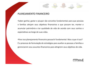 • Saber	
  ganhar,	
  gastar	
  e	
  poupar	
  são	
  conceitos	
  fundamentais	
  para	
  que	
  pessoas	
  
e	
   famílias	
   aEnjam	
   seus	
   objeEvos	
   ﬁnanceiros	
   e	
   que	
   possam	
   ter,	
   manter	
   e	
  
acumular	
   patrimônio	
   e	
   ter	
   qualidade	
   de	
   vida	
   de	
   acordo	
   com	
   seus	
   sonhos	
   e	
  
expectaEvas	
  ao	
  longo	
  de	
  suas	
  vidas.	
  	
  


• Para	
  isso	
  planejamento	
  ﬁnanceiro	
  pessoal	
  é	
  fundamental.	
  Mas	
  o	
  que	
  é	
  isso?	
  
É	
  o	
  processo	
  de	
  formulação	
  de	
  estratégias	
  para	
  auxiliar	
  as	
  pessoas	
  e	
  famílias	
  a	
  
gerenciarem	
  seus	
  assuntos	
  ﬁnanceiros	
  para	
  aEngirem	
  seus	
  objeEvos	
  de	
  vida.	
  	
  
 