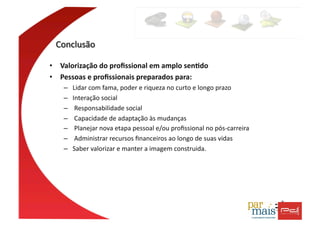 •  Valorização	
  do	
  proﬁssional	
  em	
  amplo	
  sen4do	
  
•  Pessoas	
  e	
  proﬁssionais	
  preparados	
  para:	
  
     –    Lidar	
  com	
  fama,	
  poder	
  e	
  riqueza	
  no	
  curto	
  e	
  longo	
  prazo	
  
     –    Interação	
  social	
  
     –    	
  Responsabilidade	
  social	
  
     –    	
  Capacidade	
  de	
  adaptação	
  às	
  mudanças	
  
     –    	
  Planejar	
  nova	
  etapa	
  pessoal	
  e/ou	
  proﬁssional	
  no	
  pós-­‐carreira	
  
     –    	
  Administrar	
  recursos	
  ﬁnanceiros	
  ao	
  longo	
  de	
  suas	
  vidas	
  
     –    Saber	
  valorizar	
  e	
  manter	
  a	
  imagem	
  construida.	
  	
  
 