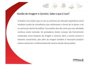 A	
  História	
  nos	
  mostra	
  que	
  os	
  reis	
  ou	
  senhores	
  de	
  relevada	
  importância	
  social	
  
recebiam	
  auxílio	
  de	
  conselheiros	
  que	
  melhoravam	
  a	
  forma	
  de	
  se	
  portar	
  e	
  de	
  
se	
   comunicar	
   diante	
   do	
   público.	
   Essa	
   práEca	
   deu	
   tão	
   certo	
   que	
   essa	
   aEvidade	
  
conEnua	
   sendo	
   realizada.	
   Os	
   prestadores	
   destes	
   serviços	
   são	
   formalmente	
  
conhecidos	
   como	
   Gestores	
   de	
   Imagem	
   e	
   Carreira.	
   Bem,	
   o	
   termo	
   carreira	
   é	
  
bastante	
   conveniente,	
   pois	
   além	
   da	
   imagem	
   também	
   é	
   necessário	
   produzir	
  
valores	
  comerciais	
  e	
  melhoramento	
  de	
  carreira	
  através	
  dessa	
  práEca.	
  
 