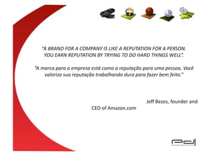 “A	
  BRAND	
  FOR	
  A	
  COMPANY	
  IS	
  LIKE	
  A	
  REPUTATION	
  FOR	
  A	
  PERSON.	
  
           YOU	
  EARN	
  REPUTATION	
  BY	
  TRYING	
  TO	
  DO	
  HARD	
  THINGS	
  WELL”.	
  

“A	
  marca	
  para	
  a	
  empresa	
  está	
  como	
  a	
  reputação	
  para	
  uma	
  pessoa.	
  Você	
  
       valoriza	
  sua	
  reputação	
  trabalhando	
  duro	
  para	
  fazer	
  bem	
  feito.”	
  



   	
        	
           	
          	
              	
        	
          	
  Jeﬀ	
  Bezos,	
  founder	
  and	
  
                                             CEO	
  of	
  Amazon.com	
  
 