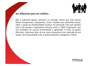 Não	
   é	
   suﬁciente	
   apenas	
   concorrer	
   no	
   mercado.	
   Temos	
   que	
   criar	
   marcas	
  
felizes,	
   inesquecíveis,	
   impactantes,	
   únicas.	
   Projetos	
   que	
   contenham	
   prazer,	
  
sabor	
   e	
   traços	
   da	
   individualidade	
   humana.	
   Foi	
   pensando	
   nisso	
   que	
   durante	
  
anos	
   a	
   PD	
   estudou	
   e	
   desenvolveu	
   técnicas	
   como	
   o	
   “DNA”	
   Empresarial,	
   que	
  
une	
   resultados	
   de	
   sucesso	
   humanizando	
   e	
   agradando	
   o	
   misto,	
   de	
   gostos	
  
diferentes.	
   Queremos	
   fazer	
   da	
   sua	
   marca	
   empresarial	
   uma	
   extensão	
   de	
   sua	
  
equipe.	
  Dar	
  personalidade	
  a	
  ela,	
  criando	
  campanhas	
  inteligentes	
  e	
  felizes.	
  
 