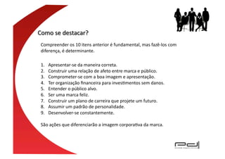 Compreender	
  os	
  10	
  itens	
  anterior	
  é	
  fundamental,	
  mas	
  fazê-­‐los	
  com	
  
diferença,	
  é	
  determinante.	
  	
  

1.    Apresentar-­‐se	
  da	
  maneira	
  correta.	
  
2.    Construir	
  uma	
  relação	
  de	
  afeto	
  entre	
  marca	
  e	
  público.	
  
3.    Comprometer-­‐se	
  com	
  a	
  boa	
  imagem	
  e	
  apresentação.	
  
4.    Ter	
  organização	
  ﬁnanceira	
  para	
  invesEmentos	
  sem	
  danos.	
  
5.    Entender	
  o	
  público	
  alvo.	
  
6.    Ser	
  uma	
  marca	
  feliz.	
  
7.    Construir	
  um	
  plano	
  de	
  carreira	
  que	
  projete	
  um	
  futuro.	
  
8.    Assumir	
  um	
  padrão	
  de	
  personalidade.	
  
9.    Desenvolver-­‐se	
  constantemente.	
  

São	
  ações	
  que	
  diferenciarão	
  a	
  imagem	
  corporaEva	
  da	
  marca.	
  
 
