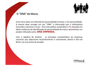 Uma	
  marca	
  deve	
  ser	
  extensão	
  da	
  personalidade	
  humana,	
  e	
  ter	
  personalidade.	
  
A	
   mesma	
   deve	
   carregar	
   em	
   seu	
   ‘’DNA’’	
   a	
   informação	
   que	
   a	
   individualiza	
  
tornando-­‐a	
  exclusiva	
  e	
  única.	
   	
  Para	
  este	
  público	
  corporaEvo	
  a	
  PD,	
  baseada	
  em	
  
idéias	
  modernas	
  de	
  idenEﬁcação	
  de	
  personalidade	
  de	
  marca,	
  desenvolveu	
  um	
  
projeto	
  inEtulado	
  como:	
  DNA EMPRESA.

Com	
   o	
   objeEvo	
   de	
   Analisar	
   	
   as	
   principais	
   caracterísEcas	
   de	
   empresas	
  
nacionais	
   que	
   adquiriram	
   reconhecimento	
   e	
   crescimento,	
   dentro	
   e	
   fora	
   do	
  
Brasil,	
  nas	
  suas	
  áreas	
  de	
  atuação.	
  
 