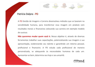 A	
  PD	
  Gestão	
  de	
  Imagem	
  e	
  Carreira	
  desenvolveu	
  métodos	
  que	
  se	
  baseiam	
  na	
  
sensibilidade	
   humana,	
   para	
   transformar	
   essa	
   imagem	
   em	
   produto	
   com	
  
resultados	
   morais	
   e	
   ﬁnanceiros	
   colocando	
   sua	
   carreira	
   em	
   exemplo	
   modelo	
  
de	
  sucesso.	
  
Não	
   queremos	
   mudar	
   quem	
   você	
   é.	
   Nosso	
   objeEvo	
   é,	
   através	
   de	
   diversas	
  
ferramentas	
   trabalhar	
   suas	
   capacitações,	
   potencializando	
   sua	
   imagem	
   e	
   sua	
  
apresentação,	
   evidenciando	
   seu	
   talento	
   e	
   garanEndo	
   um	
   retorno	
   pessoal,	
  
proﬁssional	
   e	
   ﬁnanceiro.	
   A	
   PD	
   estuda	
   cada	
   proﬁssional	
   de	
   maneira	
  
personalizada,	
   se	
   adequando	
   às	
   necessidades	
   humanas	
   de	
   cada	
   um.	
  	
  
Apresentar-­‐se	
  bem,	
  determina	
  seu	
  hoje	
  e	
  seu	
  amanhã.	
  
 
