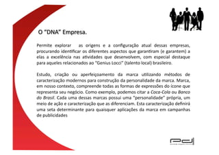 Permite	
   explorar	
   	
   as	
   origens	
   e	
   a	
   conﬁguração	
   atual	
   dessas	
   empresas,	
  
procurando	
  idenEﬁcar	
  os	
  diferentes	
  aspectos	
  que	
  garanEram	
  (e	
  garantem)	
  a	
  
elas	
   a	
   excelência	
   nas	
   aEvidades	
   que	
   desenvolvem,	
   com	
   especial	
   destaque	
  
para	
  aqueles	
  relacionados	
  ao	
  “Genius	
  Locci”	
  (talento	
  local)	
  brasileiro.

Estudo,	
   criação	
   ou	
   aperfeiçoamento	
   da	
   marca	
   uElizando	
   métodos	
   de	
  
caracterização	
   modernos	
   para	
   construção	
   da	
   personalidade	
   da	
   marca.	
   Marca,	
  
em	
   nosso	
   contexto,	
   compreende	
   todas	
   as	
   formas	
   de	
   expressões	
   do	
   ícone	
   que	
  
representa	
   seu	
   negócio.	
   Como	
   exemplo,	
   podemos	
   citar	
   a	
   Coca-­‐Cola	
   ou	
   Banco	
  
do	
  Brasil.	
  Cada	
  uma	
  dessas	
  marcas	
  possui	
  uma	
  “personalidade”	
  própria,	
  um	
  
meio	
  de	
  ação	
  e	
  caracterização	
  que	
  as	
  diferenciam.	
  Esta	
  caracterização	
  deﬁnirá	
  
uma	
   seta	
   determinante	
   para	
   quaisquer	
   aplicações	
   da	
   marca	
   em	
   campanhas	
  
de	
  publicidades
 