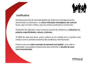 • O	
  distanciamento	
  do	
  mercado	
  global	
  das	
  dinâmicas	
  homogeneizantes,	
  	
  
obsorvendo	
  os	
  es{mulos	
  e	
  	
  as	
  novas	
  indicações	
  estratégicas	
  das	
  culturas	
  
locais,	
  seja	
  no	
  front	
  criaEvo,	
  seja	
  nos	
  setores	
  produEvos	
  e	
  comerciais.	
  	
  	
  

• O	
  desaﬁo	
  de	
  cada	
  país,	
  como	
  universo	
  cultural	
  de	
  referência,	
  é	
  selecionar	
  as	
  
próprias	
  especiﬁcidades,	
  valores	
  e	
  talentos.	
  

• O	
  DNA	
  de	
  cada	
  país	
  deve,	
  assim,	
  colocar-­‐se	
  em	
  relação	
  com	
  o	
  cenário	
  mais	
  
amplo	
  e	
  com	
  o	
  contexto	
  evoluEvo	
  das	
  tendências	
  internacionais.	
  	
  

• Trata-­‐se	
  de	
  uma	
  visão	
  renovada	
  do	
  aproach	
  local-­‐global:	
  uma	
  visão	
  e,	
  
sobretudo,	
  uma	
  práEca	
  fundamental	
  para	
  enfrentar	
  o	
  desaﬁo	
  da	
  nova	
  
internacionalização.	
  
 