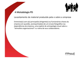 Levantamento de material produzido pela e sobre a empresa	
  

Entrevista(s)	
  com	
  o(s)	
  principal(is)	
  dirigente(s)	
  ou	
  funcionários-­‐chaves	
  da	
  
empresa	
  em	
  questão,	
  acompanhada(s)	
  de	
  um	
  ensaio	
  fotográﬁco	
  nas	
  
dependências	
  da	
  empresa,	
  uma	
  espécie	
  de	
  antropologia	
  visual	
  sobre	
  a	
  
“atmosfera	
  organizacional”	
  e	
  a	
  roEna	
  de	
  seus	
  colaboradores.	
  	
  
 