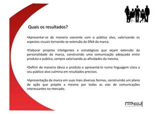 • Apresentar-­‐se	
   de	
   maneira	
   coerente	
   com	
   o	
   público	
   alvo,	
   valorizando	
   os	
  
aspectos	
  visuais	
  tornando-­‐se	
  extensão	
  do	
  DNA	
  da	
  marca.	
  

• Elaborar	
   projetos	
   inteligentes	
   e	
   estratégicos	
   que	
   sejam	
   extensão	
   da	
  
personalidade	
   da	
   marca,	
   construindo	
   uma	
   comunicação	
   adequada	
   entre	
  
produto	
  e	
  publico,	
  sempre	
  valorizando	
  as	
  aﬁnidades	
  da	
  mesma.	
  	
  

• Deﬁnir	
   de	
   maneira	
   óbvia	
   o	
   produto	
   e	
   apresentá-­‐lo	
   numa	
   linguagem	
   clara	
   a	
  
seu	
  público-­‐alvo	
  culmina	
  em	
  resultados	
  precisos.	
  	
  

• Apresentação	
  da	
  marca	
  em	
  suas	
  mais	
  diversas	
  formas,	
  construindo	
  um	
  plano	
  
de	
   ação	
   que	
   projete	
   a	
   mesma	
   por	
   todas	
   as	
   vias	
   de	
   comunicações	
  
interessantes	
  no	
  mercado.	
  
 