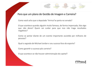 Como	
  você	
  acha	
  que	
  o	
  deputado	
  “Eririca”se	
  porta	
  no	
  senado?	
  	
  

O	
  que	
  acontece	
  quando	
  alguém	
  muito	
  famoso,	
  de	
  forma	
  impensada,	
  fala	
  algo	
  
que	
   não	
   devia?	
   Quem	
   vai	
   cuidar	
   para	
   que	
   isso	
   não	
   traga	
   resultados	
  
negaEvos?	
  

Como	
   se	
   portar	
   diante	
   de	
   um	
   evento	
   importante	
   assisEdo	
   por	
   milhares	
   de	
  
pessoas?	
  

Qual	
  o	
  segredo	
  de	
  Michael	
  Jordan	
  e	
  seu	
  sucesso	
  fora	
  do	
  esporte?	
  

Como	
  garanEr	
  o	
  sucesso	
  pós	
  carreira?	
  

O	
  que	
  acontece	
  se	
  não	
  houver	
  administração	
  do	
  capital?	
  
 