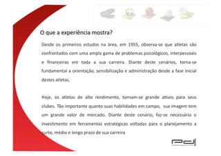 Desde	
   os	
   primeiros	
   estudos	
   na	
   área,	
   em	
   1955,	
   observa-­‐se	
   que	
   atletas	
   são	
  
confrontados	
  com	
  uma	
  ampla	
  gama	
  de	
  problemas	
  psicológicos,	
  interpessoais	
  
e	
   ﬁnanceiras	
   em	
   toda	
   a	
   sua	
   carreira.	
   Diante	
   deste	
   cenários,	
   torna-­‐se	
  
fundamental	
  a	
  orientação,	
  sensibilização	
  e	
  administração	
  desde	
  a	
  fase	
  inicial	
  
destes	
  atletas.	
  	
  


Hoje,	
   os	
   atletas	
   de	
   alto	
   rendimento,	
   tornam-­‐se	
   grande	
   aEvos	
   para	
   seus	
  
clubes.	
   Tão	
   importante	
   quanto	
   suas	
   habilidades	
   em	
   campo,	
  	
   sua	
   imagem	
   tem	
  
um	
   grande	
   valor	
   de	
   mercado.	
   Diante	
   deste	
   cenário,	
   faz-­‐se	
   necessário	
   o	
  
invesEmento	
   em	
   ferramentas	
   estratégicas	
   voltadas	
   para	
   o	
   planejamento	
   a	
  
curto,	
  médio	
  e	
  longo	
  prazo	
  de	
  sua	
  carreira	
  
 