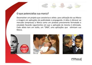 Desenvolver	
  um	
  projeto	
  que	
  caracteriza	
  o	
  atleta	
   	
  para	
  uElização	
  de	
  sua	
  Marca	
  
e	
  Imagem	
  em	
  aplicações	
  de	
  publicidade	
  e	
  propaganda.	
  A	
  idéia	
  é	
  oferecer	
  ao	
  
mercado	
   (empresas)	
   a	
   Marca	
   como	
   um	
   produto	
   previamente	
   formatado	
   e	
  
estudado	
   focando	
   seguimentos	
   em	
   que	
   a	
   aplicação	
   da	
   mesma	
   é	
   oEmizada.	
  
Cada	
   atleta	
   tem	
   um	
   esElo,	
   um	
   “DNA”,	
   uma	
   aplicações	
   que	
   	
   oEmizam	
   sua	
  
Marca.	
  
 