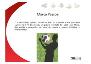 Marca	
  Pessoa	
  
É	
   a	
   metodologia	
   aplicado	
   quando	
   o	
   atleta	
   é	
   a	
   própria	
   marca,	
   para	
   este	
  
seguimento	
   a	
   PD	
   desenvolveu	
   um	
   projeto	
   inEtulado	
   de	
   :	
   Você	
   é	
   sua	
   Marca.	
  
Que	
   estuda	
   e	
   desenvolve	
   um	
   plano	
   de	
   carreira	
   e	
   imagem	
   individual	
   e	
  
personalizados.	
  
 
