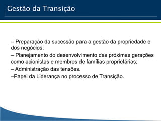 Gestão da Transição



 – Preparação da sucessão para a gestão da propriedade e
 dos negócios;
 – Planejamento do desenvolvimento das próximas gerações
 como acionistas e membros de famílias proprietárias;
 – Administração das tensões.
 –Papel da Liderança no processo de Transição.
 