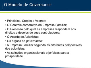 O Modelo de Governance



• Princípios, Credos e Valores;
• O Controle corporativo na Empresa Familiar;
• O Processo pelo qual as empresas respondem aos
direitos e desejos de seus controladores;
• O Acordo de Acionistas;
• Os órgãos do governance;
• A Empresa Familiar segundo as diferentes perspectivas
dos acionistas;
• As soluções organizacionais e jurídicas para a
prosperidade.
 