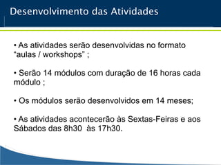 Desenvolvimento das Atividades


• As atividades serão desenvolvidas no formato
“aulas / workshops” ;

• Serão 14 módulos com duração de 16 horas cada
módulo ;

• Os módulos serão desenvolvidos em 14 meses;

• As atividades acontecerão às Sextas-Feiras e aos
Sábados das 8h30 às 17h30.
 