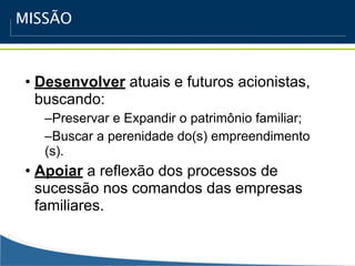 MISSÃO



• Desenvolver atuais e futuros acionistas,
  buscando:
   –Preservar e Expandir o patrimônio familiar;
   –Buscar a perenidade do(s) empreendimento
   (s).
• Apoiar a reflexão dos processos de
  sucessão nos comandos das empresas
  familiares.
 