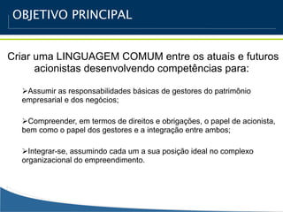 OBJETIVO PRINCIPAL


Criar uma LINGUAGEM COMUM entre os atuais e futuros
      acionistas desenvolvendo competências para:

  Assumir as responsabilidades básicas de gestores do patrimônio
  empresarial e dos negócios;

  Compreender, em termos de direitos e obrigações, o papel de acionista,
  bem como o papel dos gestores e a integração entre ambos;

  Integrar-se, assumindo cada um a sua posição ideal no complexo
  organizacional do empreendimento.
 