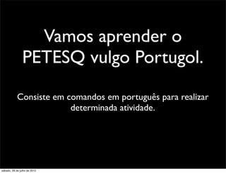 Vamos aprender o
PETESQ vulgo Portugol.
Consiste em comandos em português para realizar
determinada atividade.
sábado, 28 de julho de 2012
 