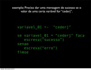 exemplo: Preciso dar uma mensagem de sucesso se o
valor de uma certa variável for “cederj”.
variavel_01 <- “cederj”
se variavel_01 = “cederj” faca
escreva(“sucesso”)
senao
escreva(“erro”)
fimse
sábado, 28 de julho de 2012
 