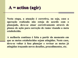 A = action (agir)

Nesta etapa, a atuação é corretiva, ou seja, caso a
operação realizada não esteja de acordo com o
planejado, deve-se atuar corretivamente através de
planos de ação para correção de rumo visando a meta
estabelecida.

A melhoria contínua é feita a partir do momento em
que as metas estabelecidas sejam atingidas. Neste caso,
deve-se voltar à fase planejar e revisar as metas já
atingidas traçando novos desafios, procedimentos, etc.
 