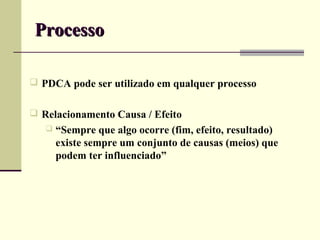 Processo

 PDCA pode ser utilizado em qualquer processo


 Relacionamento Causa / Efeito
      “Sempre que algo ocorre (fim, efeito, resultado)
       existe sempre um conjunto de causas (meios) que
       podem ter influenciado”
 