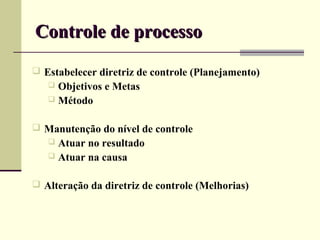 Controle de processo
 Estabelecer diretriz de controle (Planejamento)
    Objetivos e Metas
    Método


 Manutenção do nível de controle
    Atuar no resultado
    Atuar na causa


 Alteração da diretriz de controle (Melhorias)
 