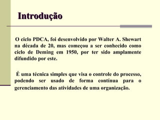 Introdução

O ciclo PDCA, foi desenvolvido por Walter A. Shewart
na década de 20, mas começou a ser conhecido como
ciclo de Deming em 1950, por ter sido amplamente
difundido por este.

 É uma técnica simples que visa o controle do processo,
podendo ser usado de forma contínua para o
gerenciamento das atividades de uma organização.
 