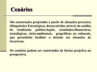 Cenários

São construções projetadas a partir de situações presentes
(Diagnóstico Estratégico), desenvolvidas através da análise
de tendências político-legais, econômico-financeiras,
tecnológicas, sócio-ambientais, geográficas ou culturais,
que permitirão facilitar a decisão em situações de
incertezas.

Os cenários podem ser construídos de forma projetiva ou
prospectiva.
 