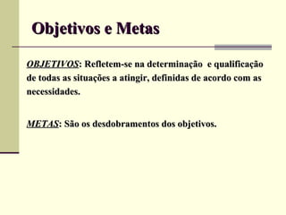 Objetivos e Metas

OBJETIVOS: Refletem-se na determinação e qualificação
de todas as situações a atingir, definidas de acordo com as
necessidades.


METAS: São os desdobramentos dos objetivos.
 