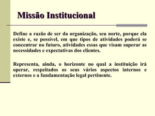 Missão Institucional
Define a razão de ser da organização, seu norte, porque ela
existe e, se possível, em que tipos de atividades poderá se
concentrar no futuro, atividades essas que visam superar as
necessidades e expectativas dos clientes.

Representa, ainda, o horizonte no qual a instituição irá
operar, respeitados os seus vários aspectos internos e
externos e a fundamentação legal pertinente.
 