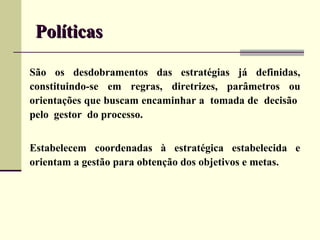 Políticas

São os desdobramentos das estratégias já definidas,
constituindo-se em regras, diretrizes, parâmetros ou
orientações que buscam encaminhar a tomada de decisão
pelo gestor do processo.


Estabelecem coordenadas à estratégica estabelecida e
orientam a gestão para obtenção dos objetivos e metas.
 