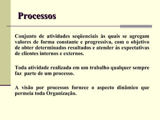 Processos

Conjunto de atividades seqüenciais às quais se agregam
valores de forma constante e progressiva, com o objetivo
de obter determinados resultados e atender às expectativas
de clientes internos e externos.

Toda atividade realizada em um trabalho qualquer sempre
faz parte de um processo.

A visão por processos fornece o aspecto dinâmico que
permeia toda Organização.
 