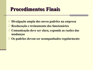 Procedimentos Finais

 Divulgação ampla dos novos padrões na empresa
 Reeducação e treinamento dos funcionários
 Comunicação deve ser clara, expondo as razões das
  mudanças
 Os padrões devem ser acompanhados regularmente
 