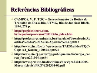 Referências Bibliográficas
 CAMPOS, V. F. TQC – Gerenciamento da Rotina do
    Trabalho do Dia-a-Dia, UFMG, Rio de Janeiro: Bloch,
    1994, 274 p.
   http://paginas.terra.com.
    br/negocios/processos2002/ciclo_pdca.htm
   http://professores.unisanta.br/ricardo.oi/downloads/Ap
    ostilas%20das%20Aulas/Apostila%203.ppt#13
   http://www.cin.ufpe.br/~processos/TAES3/slides/TQC-
    Caps1a4_Karine_190504.ppt#26
   http://www.rio.rj.gov.br/fjg/publique/media/sergio_cor
    rea_forum271004.pps#4
   http://www.prd.usp.br/disciplinas/docs/pro2304-2005-
    Muscat(clovis)/PRO%202304-06.pdf
 