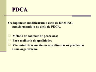 PDCA

Os Japoneses modificaram o ciclo de DEMING,
  transformando-o no ciclo de PDCA.

 Método de controle de processos;
 Para melhoria da qualidade;
 Visa minimizar ou até mesmo eliminar os problemas
  numa organização..
 