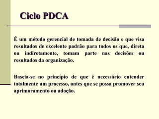 Ciclo PDCA

É um método gerencial de tomada de decisão e que visa
resultados de excelente padrão para todos os que, direta
ou indiretamente, tomam parte nas decisões ou
resultados da organização.


Baseia-se no princípio de que é necessário entender
totalmente um processo, antes que se possa promover seu
aprimoramento ou adoção.
 