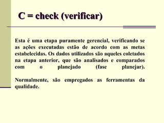 C = check (verificar)

Esta é uma etapa puramente gerencial, verificando se
as ações executadas estão de acordo com as metas
estabelecidas. Os dados utilizados são aqueles coletados
na etapa anterior, que são analisados e comparados
com        o       planejado       (fase      planejar).

Normalmente, são empregados as ferramentas da
qualidade.
 