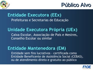 Público Alvo
Entidade Executora (EEx)
 Prefeituras e Secretarias de Educação

Unidade Executora Própria (UEx)
 Caixa Escolar, Associação de Pais e Mestres,
 Conselho Escolar ou similar


Entidade Mantenedora (EM)
 Entidade sem fins lucrativos – certificada como
 Entidade Beneficente de Assistência Social (CEBAS),
 ou de atendimento direto e gratuito ao público
 