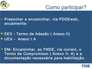 Como participar?
   Preencher e encaminhar, via PDDEweb,
    anualmente:

   EEX - Termo de Adesão ( Anexo II)
   UEX - Anexo I A

   EM- Encaminhar, ao FNDE, via correio, o
    Termo de Compromisso ( Anexo II- A) e a
    documentação necessária para habilitação.
 