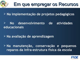Em que empregar os Recursos
   Na implementação de projetos pedagógicos

  No desenvolvimento        de    atividades
educacionais

   Na avaliação de aprendizagem

   Na manutenção, conservação e pequenos
    reparos da infra-estrutura física da escola
 
