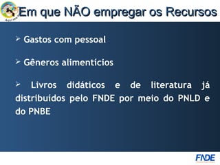 Em que NÃO empregar os Recursos

   Gastos com pessoal

   Gêneros alimentícios

   Livros didáticos e de literatura já
distribuídos pelo FNDE por meio do PNLD e
do PNBE
 