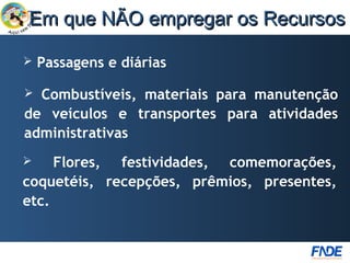 Em que NÃO empregar os Recursos

   Passagens e diárias

 Combustíveis, materiais para manutenção
de veículos e transportes para atividades
administrativas
    Flores, festividades, comemorações,
coquetéis, recepções, prêmios, presentes,
etc.
 