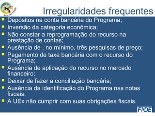 Irregularidades frequentes
   Depósitos na conta bancária do Programa;
   Inversão da categoria econômica;
   Não constar a reprogramação do recurso na
    prestação de contas;
   Ausência de , no mínimo, três pesquisas de preço;
   Pagamento de taxa bancária com o recurso do
    Programa;
   Ausência de aplicação do recurso no mercado
    financeiro;
   Deixar de fazer a conciliação bancária;
   Ausência da identificação do Programa nas notas
    fiscais;
   A UEx não cumprir com suas obrigações fiscais.
 