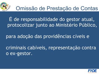 Omissão de Prestação de Contas
 É de responsabilidade do gestor atual,
protocolizar junto ao Ministério Público,

para adoção das providências cíveis e

criminais cabíveis, representação contra
o ex-gestor.
 